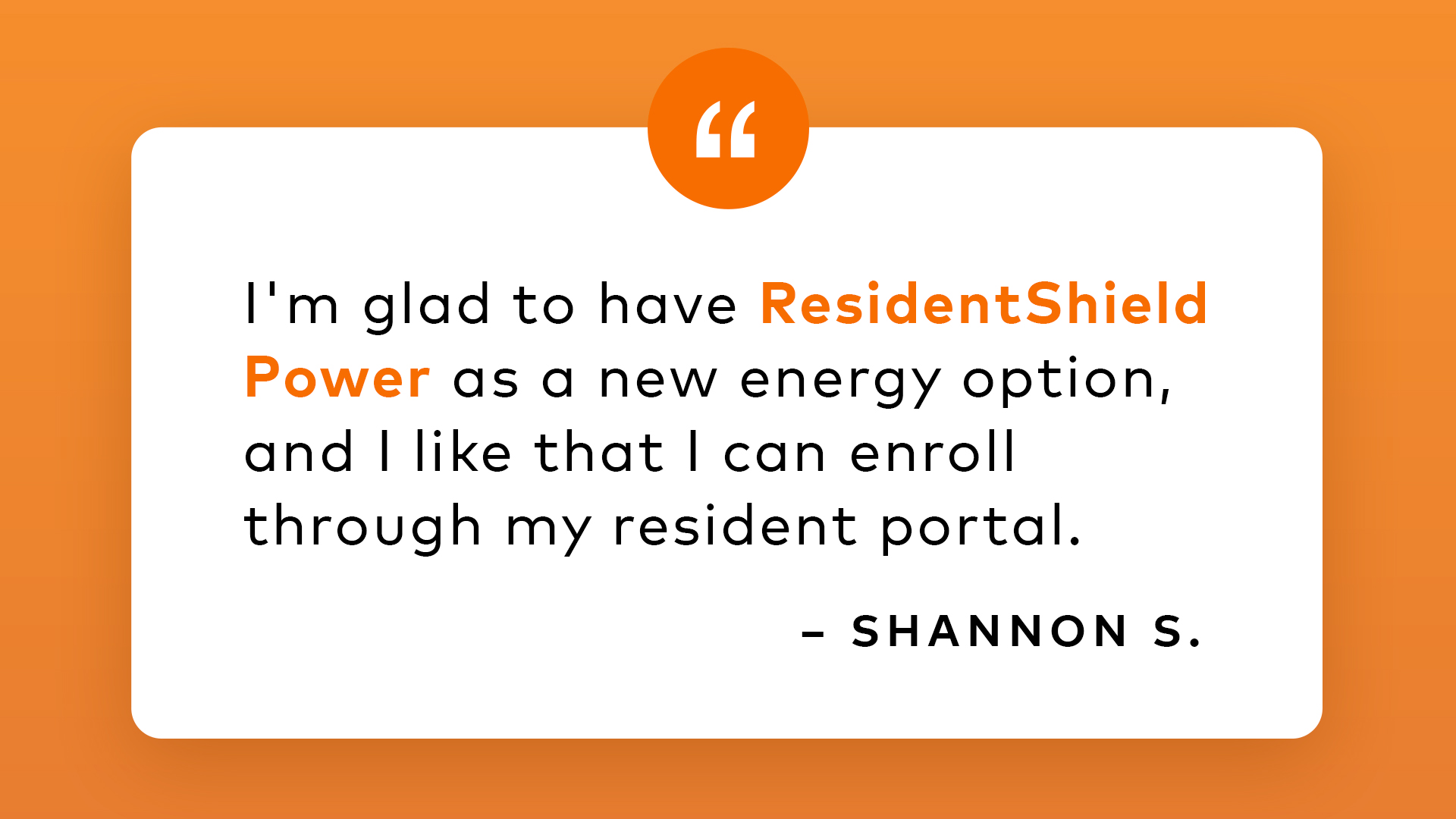 I'm glad to have ResidentShield Power as a new energy option, and I like that I can enroll through my resident portal. - Shannon S.