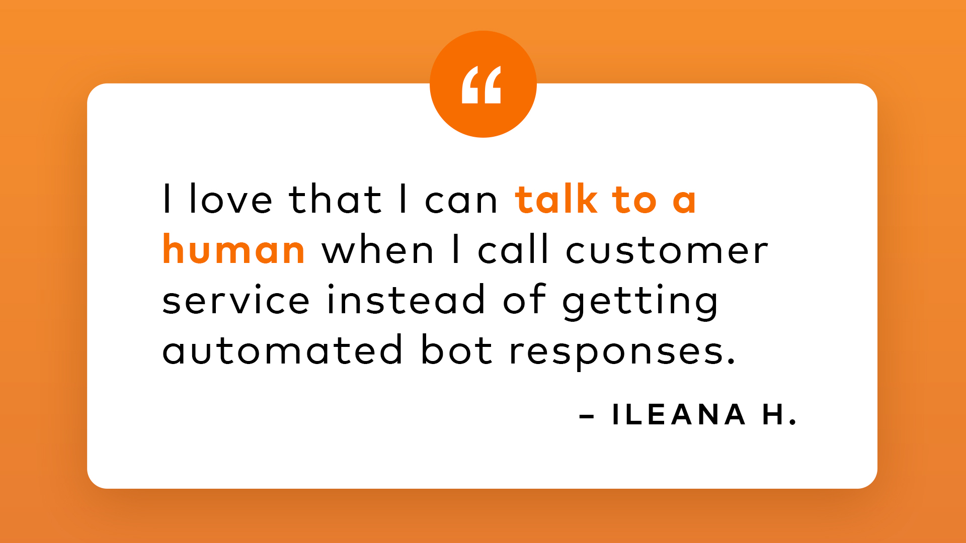 I love that I can talk to a human when I call customer service instead of getting automated bot responses. - Ileana H.